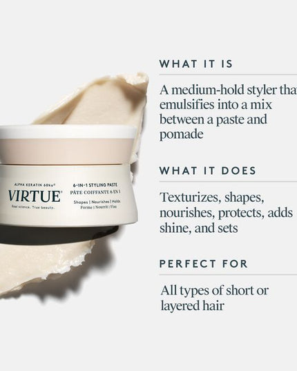 Virtue® 6-In-1 Styling Paste is a medium-hold styler that texturizes, shapes, nourishes, protects, and adds shine to short hair. Creamy and lightweight, this does-it-all formula marries pliability with hold for short hair styles that last all day––and into the next.