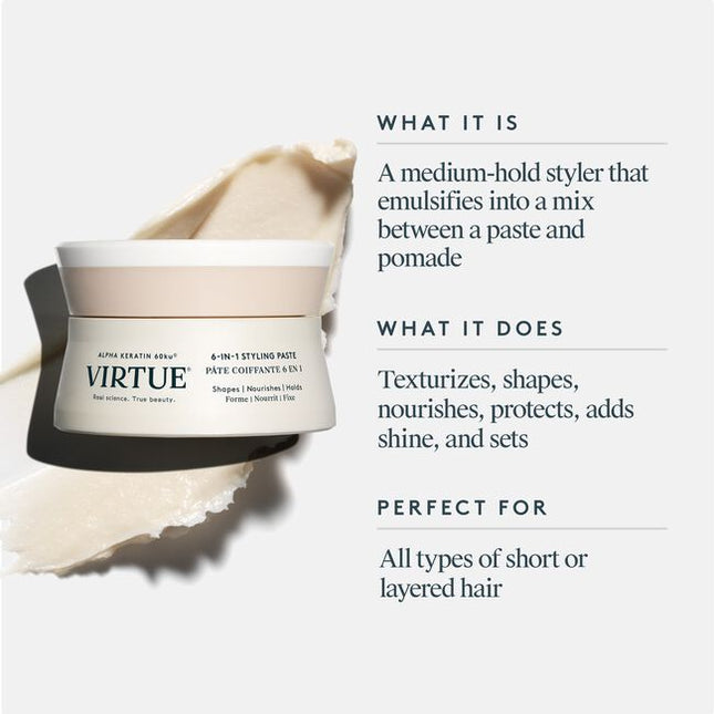 Virtue® 6-In-1 Styling Paste is a medium-hold styler that texturizes, shapes, nourishes, protects, and adds shine to short hair. Creamy and lightweight, this does-it-all formula marries pliability with hold for short hair styles that last all day––and into the next.