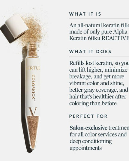 Virtue® ColorKick® is the first-ever hair filler made from 100% pure, human keratin. Mixed right in the color bowl, it repaves the cuticle of the hair and refills the keratin that’s eroded through the coloring process. Now you can lift higher, minimize breakage, and experience more vibrant color and shine, plus better gray coverage, and hair that’s actually healthier after coloring than it was before.