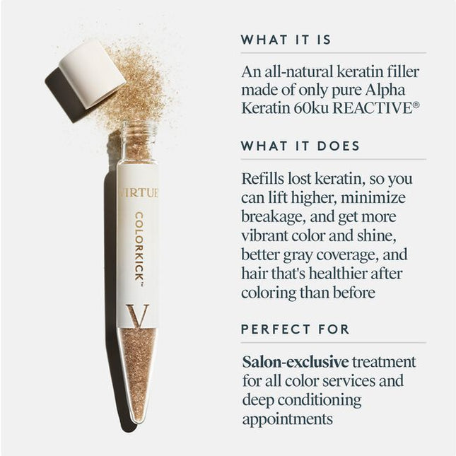 Virtue® ColorKick® is the first-ever hair filler made from 100% pure, human keratin. Mixed right in the color bowl, it repaves the cuticle of the hair and refills the keratin that’s eroded through the coloring process. Now you can lift higher, minimize breakage, and experience more vibrant color and shine, plus better gray coverage, and hair that’s actually healthier after coloring than it was before.