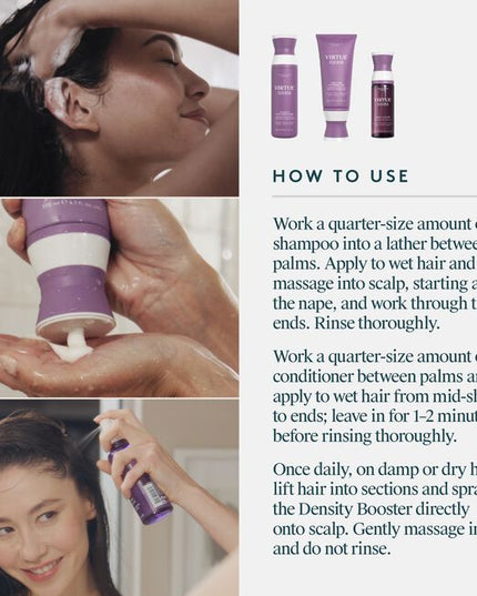 A 100% drug-free, botanical-based regimen that fuels fatigued follicles, nourishes the scalp, and thickens each hair. Virtue® Flourish®’s three-step system includes the Shampoo for Thinning Hair, Conditioner for Thinning Hair, and our drug-free Density Booster. This regimen is ideal for mild to moderate thinning and those seeking a more natural solution.
