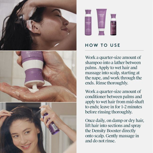 A 100% drug-free, botanical-based regimen that fuels fatigued follicles, nourishes the scalp, and thickens each hair. Virtue® Flourish®’s three-step system includes the Shampoo for Thinning Hair, Conditioner for Thinning Hair, and our drug-free Density Booster. This regimen is ideal for mild to moderate thinning and those seeking a more natural solution.