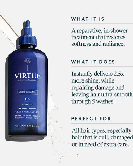 Virtue® Healing Gloss a reparative, in-shower treatment that helps restore softness, smoothness, and radiant shine. This shake-to-activate formula smooths and seals the cuticle to instantly deliver 2.5x more shine* and leave hair significantly smoother through 5 washes*. (vs at least 5 washes)
