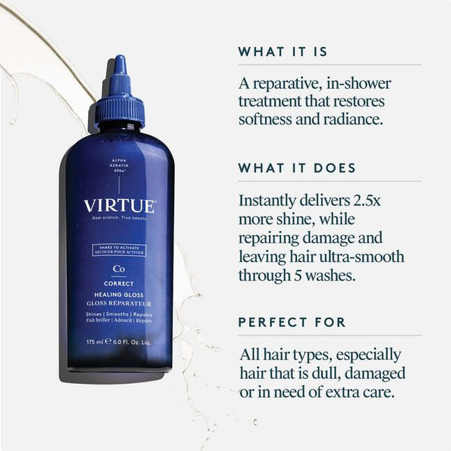 Virtue® Healing Gloss a reparative, in-shower treatment that helps restore softness, smoothness, and radiant shine. This shake-to-activate formula smooths and seals the cuticle to instantly deliver 2.5x more shine* and leave hair significantly smoother through 5 washes*. (vs at least 5 washes)