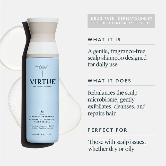 Virtue® Scalp Remedy Shampoo nourishes and balances the microbiome for optimal scalp health while providing residue-free scalp and hair cleansing for hydrated, refreshed hair. The unique, drug-free solution not only treats the root cause of an imbalanced scalp, but also instantly fixes the symptoms, such as dryness, flakiness, oiliness, sensitivity, or itching, all while repairing and strengthening hair to its healthiest state with the only 100% bio-identical keratin protein -- Alpha Keratin 60ku Clinical.