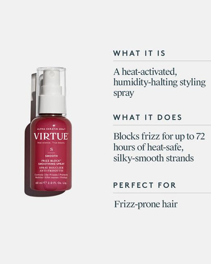 Virtue® Frizz Block Smoothing Spray creates an impenetrable veil of humidity-blocking, frizz-stopping, moisture-locking mist that protects and strengthens strands while sealing the cuticle for 60% frizz reduction lasting up to 72 hours.