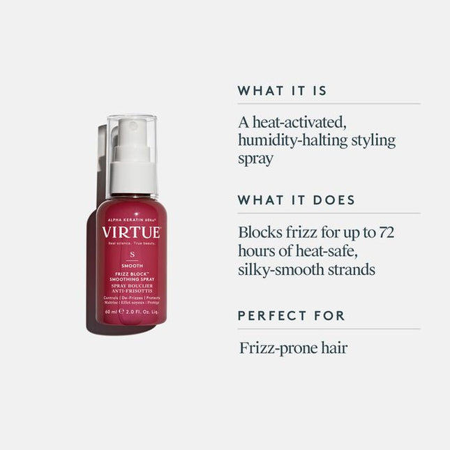 Virtue® Frizz Block Smoothing Spray creates an impenetrable veil of humidity-blocking, frizz-stopping, moisture-locking mist that protects and strengthens strands while sealing the cuticle for 60% frizz reduction lasting up to 72 hours.