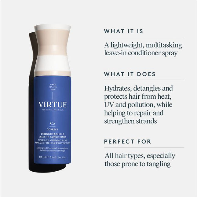 Virtue® Strength &amp; Shield Leave-In Conditioner is a lightweight, leave-in formula that instantly detangles, strengthens fragile strands, boosts elasticity, and shields against damage. Powered by our patented Alpha Keratin 60ku®. This multitasking mist softens, smooths, and reinforces the cuticle—restoring strength and flexibility while protecting strands from heat (up to 450°F), UV rays, and pollution.