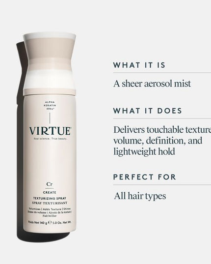 Virtue® Texturizing Spray is a styling spray designed to enhance beautiful definition and polish your look without making hair sticky or dull. This sheer aerosol mist delivers a boost of touchable texture, while Virtue’s patented Alpha Keratin 60ku® protein helps strands form a flexible bond. The result? Texturized hold with no added weight or stickiness.