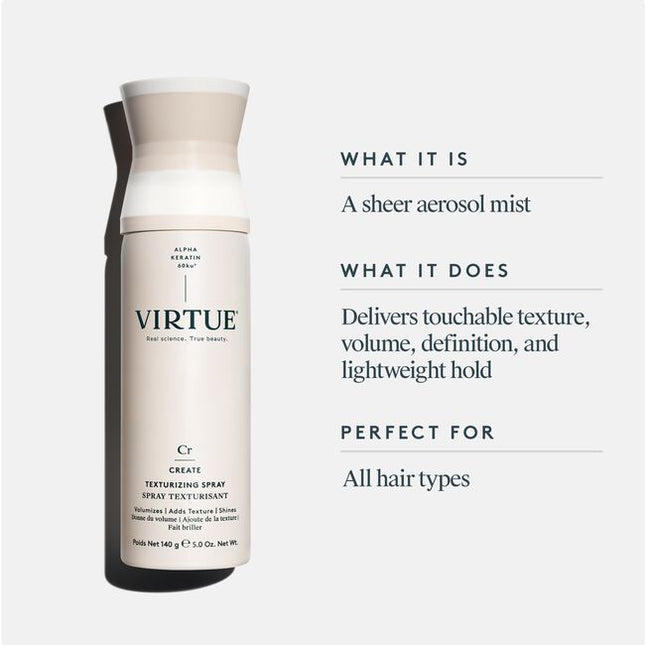 Virtue® Texturizing Spray is a styling spray designed to enhance beautiful definition and polish your look without making hair sticky or dull. This sheer aerosol mist delivers a boost of touchable texture, while Virtue’s patented Alpha Keratin 60ku® protein helps strands form a flexible bond. The result? Texturized hold with no added weight or stickiness.