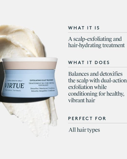 Virtue's scalp is a catchall for accumulated dirt, sebum, and product buildup. Virtue® Exfoliating Scalp Scrub, a light whipped crème, lifts impurities and aged cells to balance and condition without residue. Rice beads and fruit enzymes help exfoliate, while Kalahari melon and jojoba oils help moisturize. Alpha Keratin 60ku® repairs hair with every use.