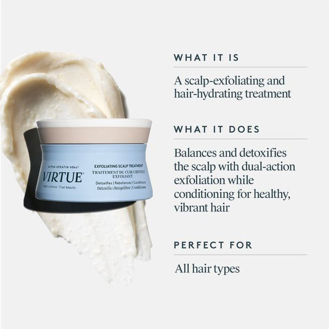 Virtue's scalp is a catchall for accumulated dirt, sebum, and product buildup. Virtue® Exfoliating Scalp Scrub, a light whipped crème, lifts impurities and aged cells to balance and condition without residue. Rice beads and fruit enzymes help exfoliate, while Kalahari melon and jojoba oils help moisturize. Alpha Keratin 60ku® repairs hair with every use.