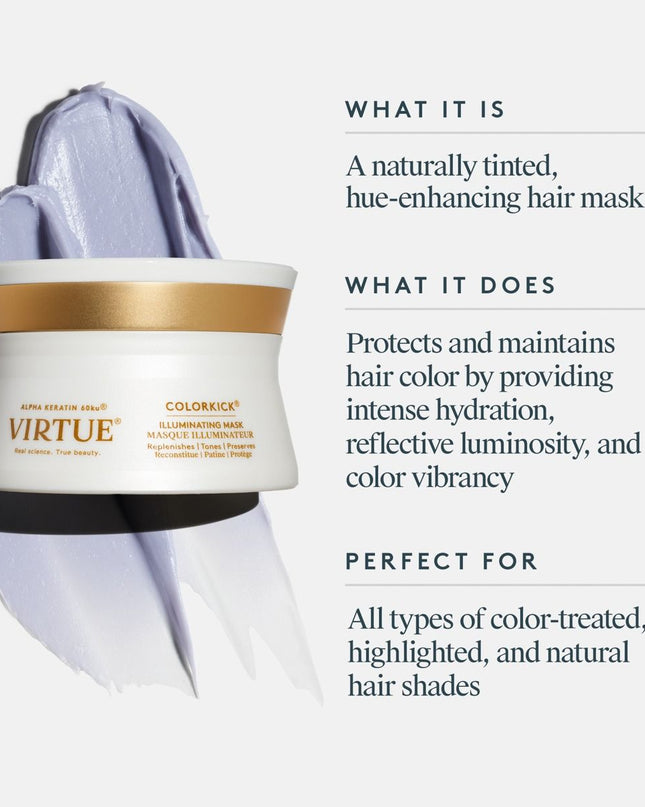 Virtue ColorKick Illuminating Mask protects and maintains hair color between services by providing intense hydration, reflective luminosity, and color vibrancy, as well as solar and heat protection to keep shades from dulling and drying out.