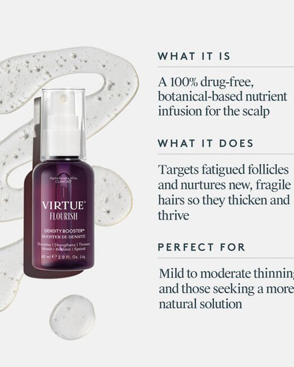 Virtue® Flourish® Density Booster is a potent, botanical-based nutrient infusion for the scalp that targets follicles and protects fine, fragile hairs so they thicken and thrive. Use once daily.