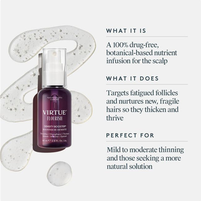 Virtue® Flourish® Density Booster is a potent, botanical-based nutrient infusion for the scalp that targets follicles and protects fine, fragile hairs so they thicken and thrive. Use once daily.