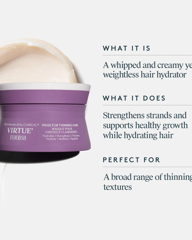 The Flourish® Mask for Thinning Hair is a whipped and creamy yet weightless treatment formulated for a range of thinning textures. It strengthens strands and supports healthy hair growth––all while intensely hydrating to leave hair stronger, shinier, and silky-soft to help prevent breakage.