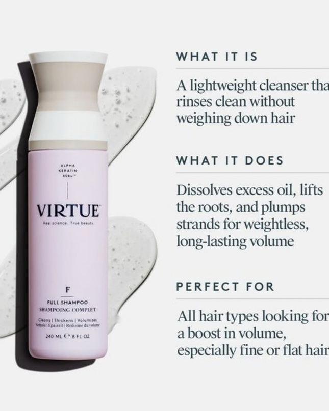 Virtue® Full Shampoo works to add volume while it cleanses. It dissolves excess oil, lifts the roots, and plumps each strand for weightless, long-lasting body.