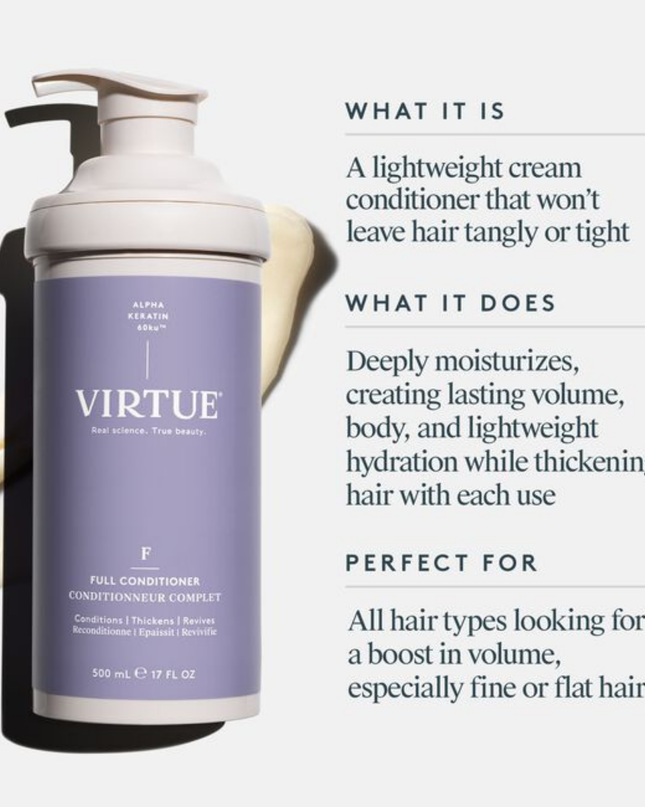Virtue® Full Conditioner thickens hair with each use without weighing hair down. It deeply moisturizes the hair, creating lasting lift, body, and luster.