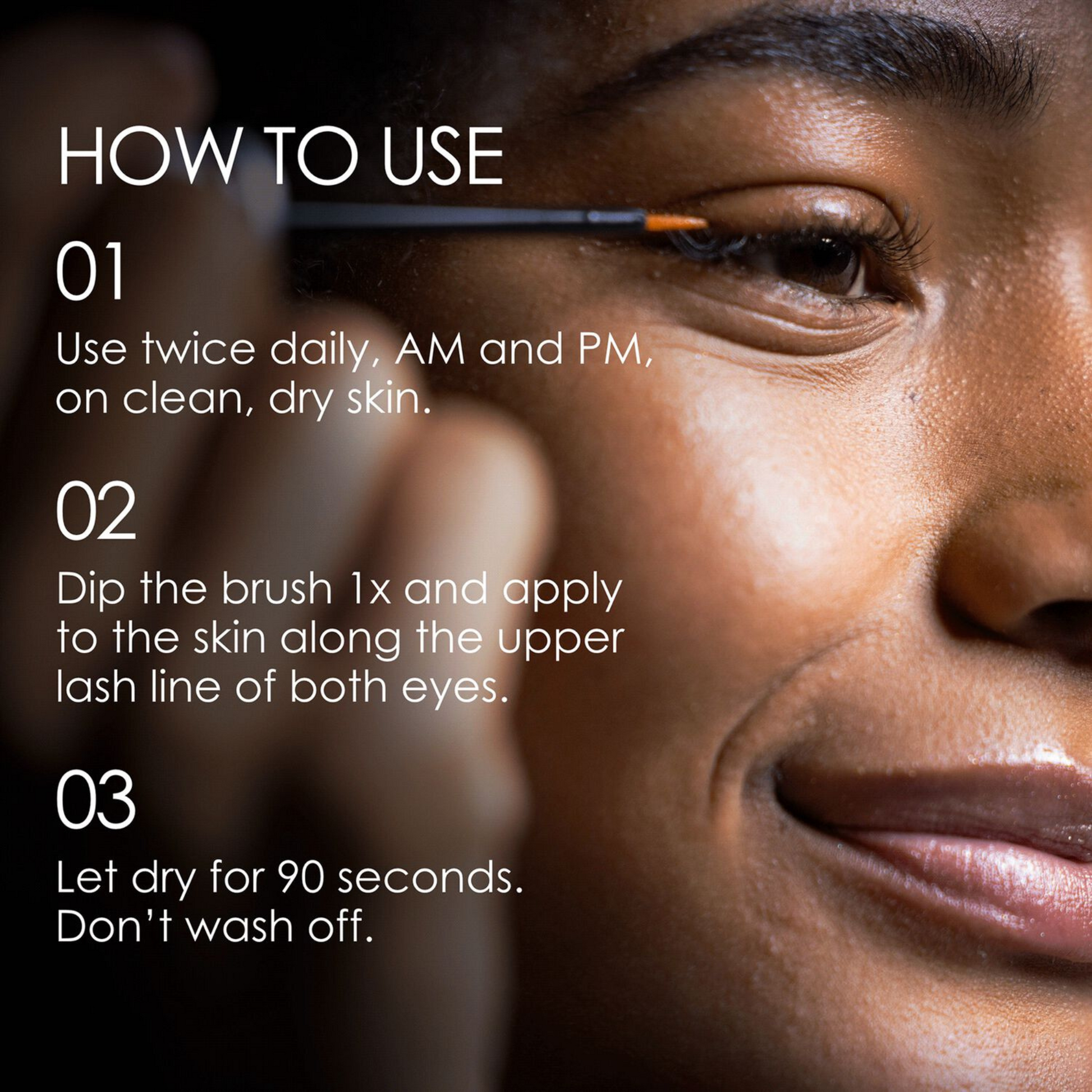 Dip the brush once and apply to the skin along the upper lash line on both eyes. Do not wash off. Allow to dry for at least 90 seconds before applying other eye products. Don’t apply to the lower lash line. 3 months of daily use per tube